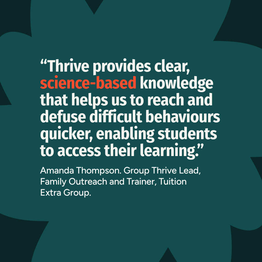 "Thrive provides clear, science-based knowledge that breaks down taboos and helps us to reach and defuse difficult behaviours quicker, enabling students to access their learning."